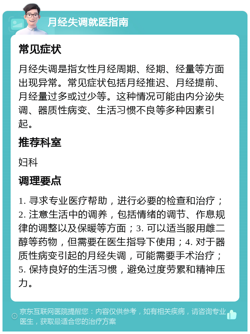 月经失调就医指南 常见症状 月经失调是指女性月经周期、经期、经量等方面出现异常。常见症状包括月经推迟、月经提前、月经量过多或过少等。这种情况可能由内分泌失调、器质性病变、生活习惯不良等多种因素引起。 推荐科室 妇科 调理要点 1. 寻求专业医疗帮助，进行必要的检查和治疗；2. 注意生活中的调养，包括情绪的调节、作息规律的调整以及保暖等方面；3. 可以适当服用雌二醇等药物，但需要在医生指导下使用；4. 对于器质性病变引起的月经失调，可能需要手术治疗；5. 保持良好的生活习惯，避免过度劳累和精神压力。