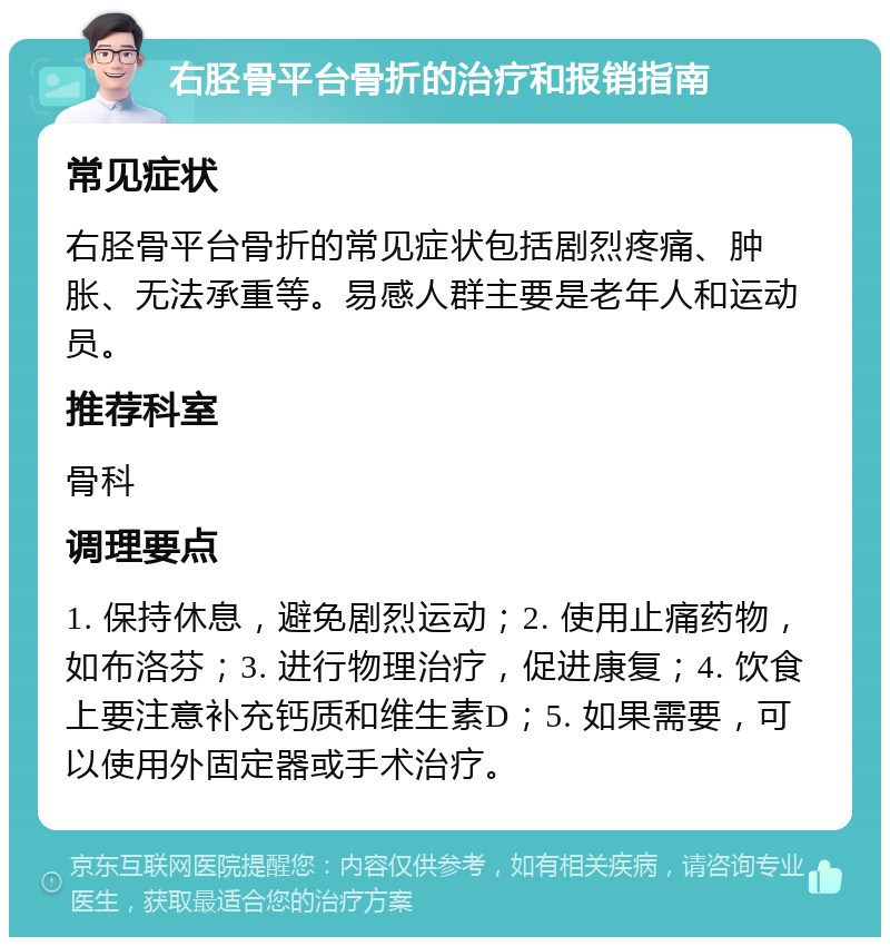 右胫骨平台骨折的治疗和报销指南 常见症状 右胫骨平台骨折的常见症状包括剧烈疼痛、肿胀、无法承重等。易感人群主要是老年人和运动员。 推荐科室 骨科 调理要点 1. 保持休息，避免剧烈运动；2. 使用止痛药物，如布洛芬；3. 进行物理治疗，促进康复；4. 饮食上要注意补充钙质和维生素D；5. 如果需要，可以使用外固定器或手术治疗。