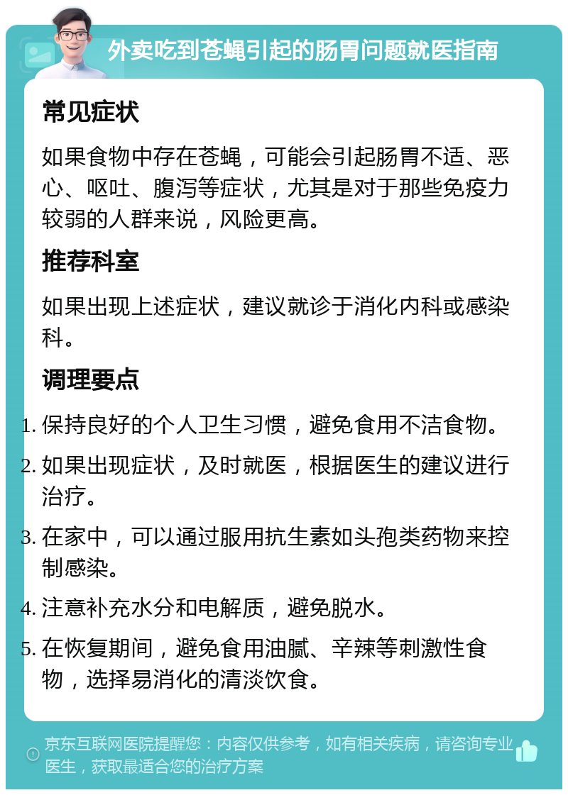 外卖吃到苍蝇引起的肠胃问题就医指南 常见症状 如果食物中存在苍蝇，可能会引起肠胃不适、恶心、呕吐、腹泻等症状，尤其是对于那些免疫力较弱的人群来说，风险更高。 推荐科室 如果出现上述症状，建议就诊于消化内科或感染科。 调理要点 保持良好的个人卫生习惯，避免食用不洁食物。 如果出现症状，及时就医，根据医生的建议进行治疗。 在家中，可以通过服用抗生素如头孢类药物来控制感染。 注意补充水分和电解质，避免脱水。 在恢复期间，避免食用油腻、辛辣等刺激性食物，选择易消化的清淡饮食。