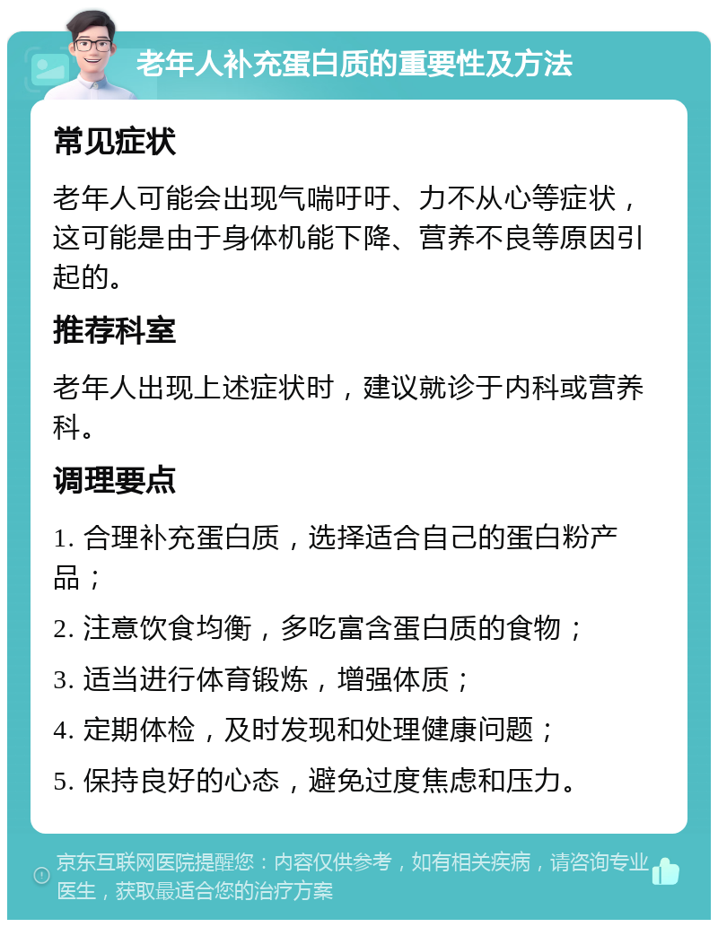 老年人补充蛋白质的重要性及方法 常见症状 老年人可能会出现气喘吁吁、力不从心等症状，这可能是由于身体机能下降、营养不良等原因引起的。 推荐科室 老年人出现上述症状时，建议就诊于内科或营养科。 调理要点 1. 合理补充蛋白质，选择适合自己的蛋白粉产品； 2. 注意饮食均衡，多吃富含蛋白质的食物； 3. 适当进行体育锻炼，增强体质； 4. 定期体检，及时发现和处理健康问题； 5. 保持良好的心态，避免过度焦虑和压力。