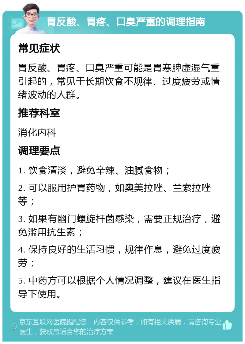 胃反酸、胃疼、口臭严重的调理指南 常见症状 胃反酸、胃疼、口臭严重可能是胃寒脾虚湿气重引起的，常见于长期饮食不规律、过度疲劳或情绪波动的人群。 推荐科室 消化内科 调理要点 1. 饮食清淡，避免辛辣、油腻食物； 2. 可以服用护胃药物，如奥美拉唑、兰索拉唑等； 3. 如果有幽门螺旋杆菌感染，需要正规治疗，避免滥用抗生素； 4. 保持良好的生活习惯，规律作息，避免过度疲劳； 5. 中药方可以根据个人情况调整，建议在医生指导下使用。