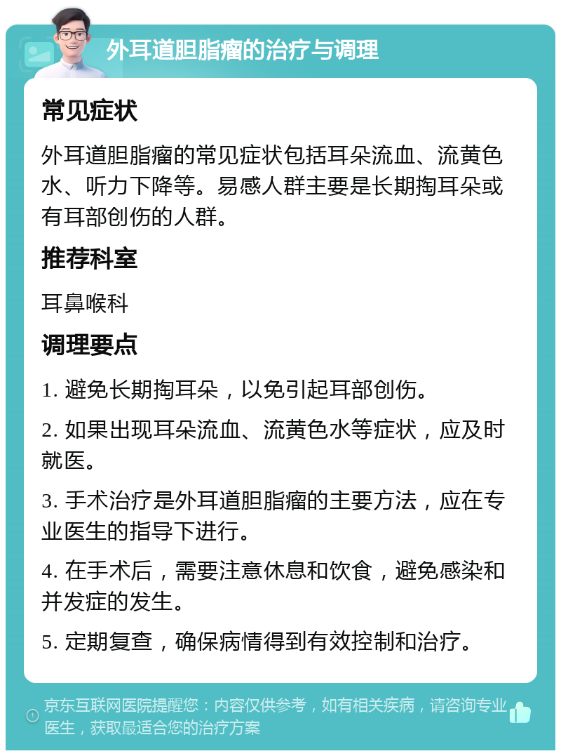 外耳道胆脂瘤的治疗与调理 常见症状 外耳道胆脂瘤的常见症状包括耳朵流血、流黄色水、听力下降等。易感人群主要是长期掏耳朵或有耳部创伤的人群。 推荐科室 耳鼻喉科 调理要点 1. 避免长期掏耳朵，以免引起耳部创伤。 2. 如果出现耳朵流血、流黄色水等症状，应及时就医。 3. 手术治疗是外耳道胆脂瘤的主要方法，应在专业医生的指导下进行。 4. 在手术后，需要注意休息和饮食，避免感染和并发症的发生。 5. 定期复查，确保病情得到有效控制和治疗。