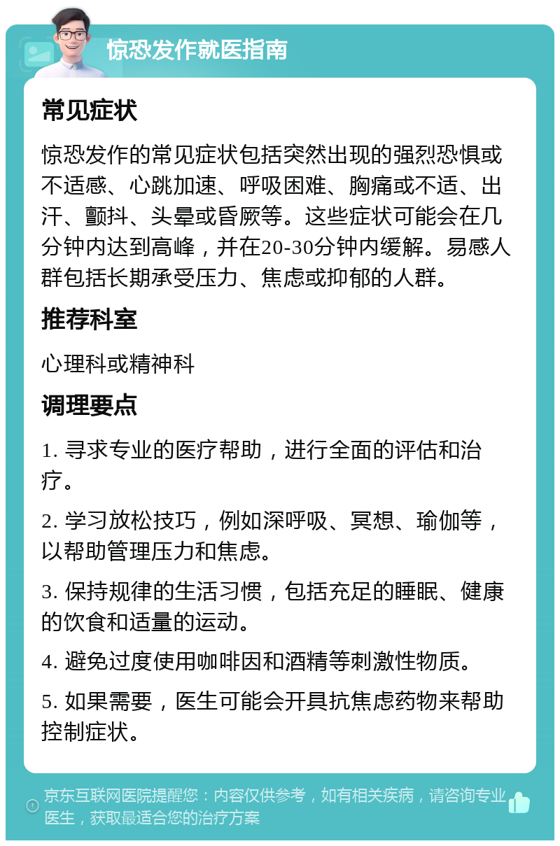 惊恐发作就医指南 常见症状 惊恐发作的常见症状包括突然出现的强烈恐惧或不适感、心跳加速、呼吸困难、胸痛或不适、出汗、颤抖、头晕或昏厥等。这些症状可能会在几分钟内达到高峰，并在20-30分钟内缓解。易感人群包括长期承受压力、焦虑或抑郁的人群。 推荐科室 心理科或精神科 调理要点 1. 寻求专业的医疗帮助，进行全面的评估和治疗。 2. 学习放松技巧，例如深呼吸、冥想、瑜伽等，以帮助管理压力和焦虑。 3. 保持规律的生活习惯，包括充足的睡眠、健康的饮食和适量的运动。 4. 避免过度使用咖啡因和酒精等刺激性物质。 5. 如果需要，医生可能会开具抗焦虑药物来帮助控制症状。