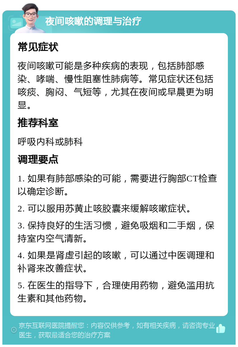 夜间咳嗽的调理与治疗 常见症状 夜间咳嗽可能是多种疾病的表现，包括肺部感染、哮喘、慢性阻塞性肺病等。常见症状还包括咳痰、胸闷、气短等，尤其在夜间或早晨更为明显。 推荐科室 呼吸内科或肺科 调理要点 1. 如果有肺部感染的可能，需要进行胸部CT检查以确定诊断。 2. 可以服用苏黄止咳胶囊来缓解咳嗽症状。 3. 保持良好的生活习惯，避免吸烟和二手烟，保持室内空气清新。 4. 如果是肾虚引起的咳嗽，可以通过中医调理和补肾来改善症状。 5. 在医生的指导下，合理使用药物，避免滥用抗生素和其他药物。