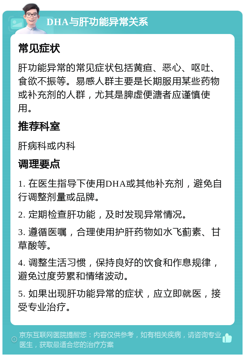 DHA与肝功能异常关系 常见症状 肝功能异常的常见症状包括黄疸、恶心、呕吐、食欲不振等。易感人群主要是长期服用某些药物或补充剂的人群，尤其是脾虚便溏者应谨慎使用。 推荐科室 肝病科或内科 调理要点 1. 在医生指导下使用DHA或其他补充剂，避免自行调整剂量或品牌。 2. 定期检查肝功能，及时发现异常情况。 3. 遵循医嘱，合理使用护肝药物如水飞蓟素、甘草酸等。 4. 调整生活习惯，保持良好的饮食和作息规律，避免过度劳累和情绪波动。 5. 如果出现肝功能异常的症状，应立即就医，接受专业治疗。