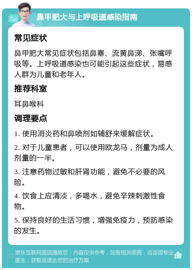 鼻甲肥大与上呼吸道感染指南 常见症状 鼻甲肥大常见症状包括鼻塞、流黄鼻涕、张嘴呼吸等。上呼吸道感染也可能引起这些症状，易感人群为儿童和老年人。 推荐科室 耳鼻喉科 调理要点 1. 使用消炎药和鼻喷剂如辅舒来缓解症状。 2. 对于儿童患者，可以使用欧龙马，剂量为成人剂量的一半。 3. 注意药物过敏和肝肾功能，避免不必要的风险。 4. 饮食上应清淡，多喝水，避免辛辣刺激性食物。 5. 保持良好的生活习惯，增强免疫力，预防感染的发生。