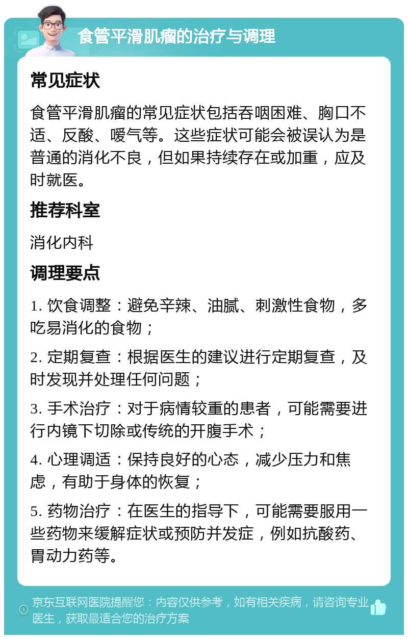 食管平滑肌瘤的治疗与调理 常见症状 食管平滑肌瘤的常见症状包括吞咽困难、胸口不适、反酸、嗳气等。这些症状可能会被误认为是普通的消化不良，但如果持续存在或加重，应及时就医。 推荐科室 消化内科 调理要点 1. 饮食调整：避免辛辣、油腻、刺激性食物，多吃易消化的食物； 2. 定期复查：根据医生的建议进行定期复查，及时发现并处理任何问题； 3. 手术治疗：对于病情较重的患者，可能需要进行内镜下切除或传统的开腹手术； 4. 心理调适：保持良好的心态，减少压力和焦虑，有助于身体的恢复； 5. 药物治疗：在医生的指导下，可能需要服用一些药物来缓解症状或预防并发症，例如抗酸药、胃动力药等。