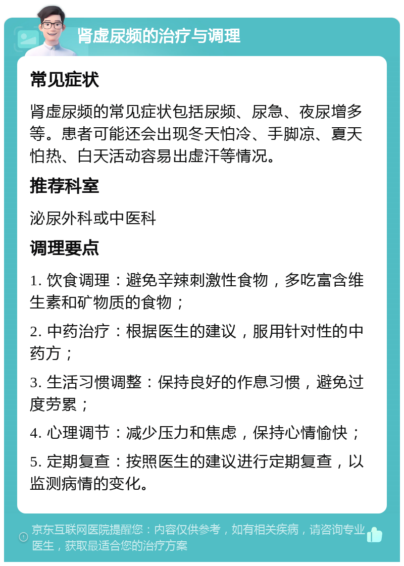 肾虚尿频的治疗与调理 常见症状 肾虚尿频的常见症状包括尿频、尿急、夜尿增多等。患者可能还会出现冬天怕冷、手脚凉、夏天怕热、白天活动容易出虚汗等情况。 推荐科室 泌尿外科或中医科 调理要点 1. 饮食调理：避免辛辣刺激性食物，多吃富含维生素和矿物质的食物； 2. 中药治疗：根据医生的建议，服用针对性的中药方； 3. 生活习惯调整：保持良好的作息习惯，避免过度劳累； 4. 心理调节：减少压力和焦虑，保持心情愉快； 5. 定期复查：按照医生的建议进行定期复查，以监测病情的变化。