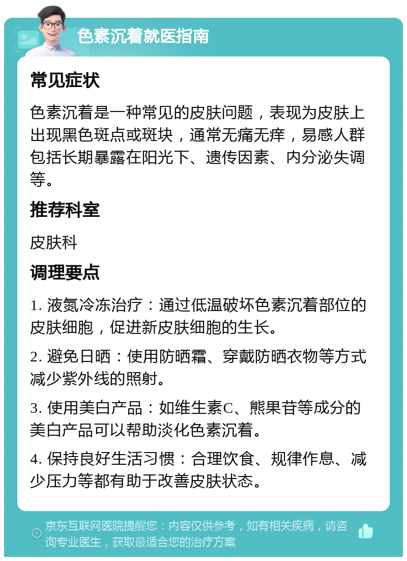 色素沉着就医指南 常见症状 色素沉着是一种常见的皮肤问题，表现为皮肤上出现黑色斑点或斑块，通常无痛无痒，易感人群包括长期暴露在阳光下、遗传因素、内分泌失调等。 推荐科室 皮肤科 调理要点 1. 液氮冷冻治疗：通过低温破坏色素沉着部位的皮肤细胞，促进新皮肤细胞的生长。 2. 避免日晒：使用防晒霜、穿戴防晒衣物等方式减少紫外线的照射。 3. 使用美白产品：如维生素C、熊果苷等成分的美白产品可以帮助淡化色素沉着。 4. 保持良好生活习惯：合理饮食、规律作息、减少压力等都有助于改善皮肤状态。