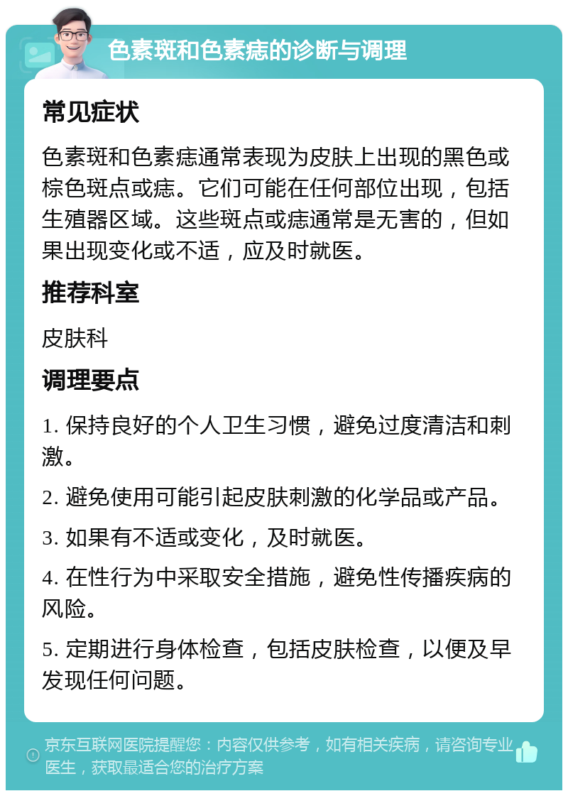 色素斑和色素痣的诊断与调理 常见症状 色素斑和色素痣通常表现为皮肤上出现的黑色或棕色斑点或痣。它们可能在任何部位出现，包括生殖器区域。这些斑点或痣通常是无害的，但如果出现变化或不适，应及时就医。 推荐科室 皮肤科 调理要点 1. 保持良好的个人卫生习惯，避免过度清洁和刺激。 2. 避免使用可能引起皮肤刺激的化学品或产品。 3. 如果有不适或变化，及时就医。 4. 在性行为中采取安全措施，避免性传播疾病的风险。 5. 定期进行身体检查，包括皮肤检查，以便及早发现任何问题。