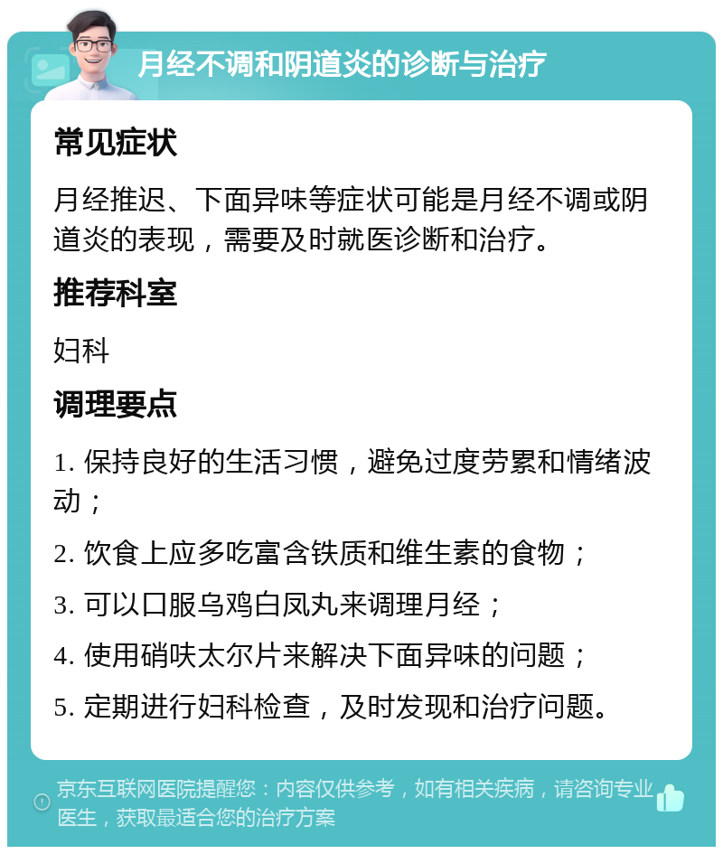 月经不调和阴道炎的诊断与治疗 常见症状 月经推迟、下面异味等症状可能是月经不调或阴道炎的表现，需要及时就医诊断和治疗。 推荐科室 妇科 调理要点 1. 保持良好的生活习惯，避免过度劳累和情绪波动； 2. 饮食上应多吃富含铁质和维生素的食物； 3. 可以口服乌鸡白凤丸来调理月经； 4. 使用硝呋太尔片来解决下面异味的问题； 5. 定期进行妇科检查，及时发现和治疗问题。