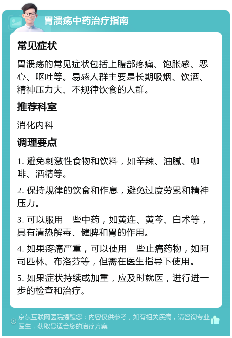 胃溃疡中药治疗指南 常见症状 胃溃疡的常见症状包括上腹部疼痛、饱胀感、恶心、呕吐等。易感人群主要是长期吸烟、饮酒、精神压力大、不规律饮食的人群。 推荐科室 消化内科 调理要点 1. 避免刺激性食物和饮料，如辛辣、油腻、咖啡、酒精等。 2. 保持规律的饮食和作息，避免过度劳累和精神压力。 3. 可以服用一些中药，如黄连、黄芩、白术等，具有清热解毒、健脾和胃的作用。 4. 如果疼痛严重，可以使用一些止痛药物，如阿司匹林、布洛芬等，但需在医生指导下使用。 5. 如果症状持续或加重，应及时就医，进行进一步的检查和治疗。