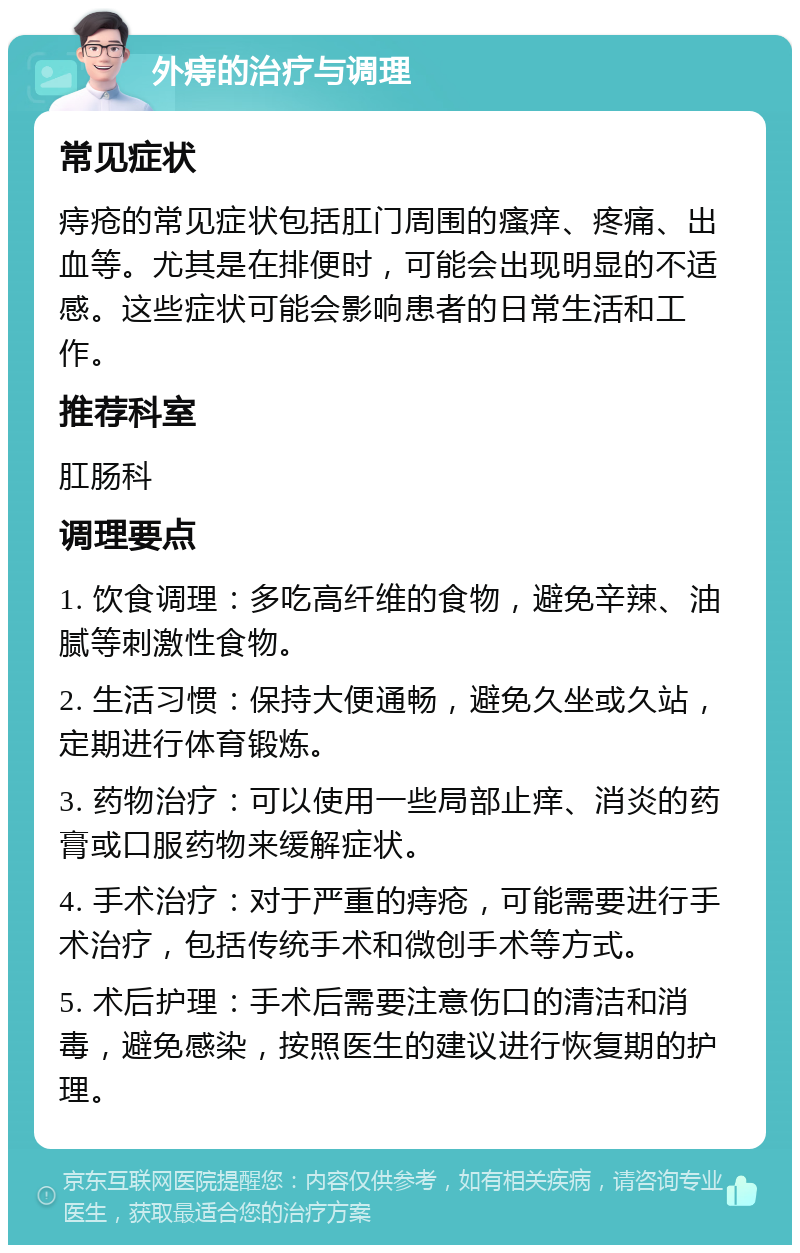 外痔的治疗与调理 常见症状 痔疮的常见症状包括肛门周围的瘙痒、疼痛、出血等。尤其是在排便时，可能会出现明显的不适感。这些症状可能会影响患者的日常生活和工作。 推荐科室 肛肠科 调理要点 1. 饮食调理：多吃高纤维的食物，避免辛辣、油腻等刺激性食物。 2. 生活习惯：保持大便通畅，避免久坐或久站，定期进行体育锻炼。 3. 药物治疗：可以使用一些局部止痒、消炎的药膏或口服药物来缓解症状。 4. 手术治疗：对于严重的痔疮，可能需要进行手术治疗，包括传统手术和微创手术等方式。 5. 术后护理：手术后需要注意伤口的清洁和消毒，避免感染，按照医生的建议进行恢复期的护理。