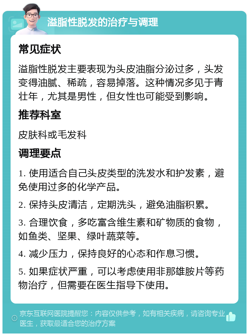 溢脂性脱发的治疗与调理 常见症状 溢脂性脱发主要表现为头皮油脂分泌过多，头发变得油腻、稀疏，容易掉落。这种情况多见于青壮年，尤其是男性，但女性也可能受到影响。 推荐科室 皮肤科或毛发科 调理要点 1. 使用适合自己头皮类型的洗发水和护发素，避免使用过多的化学产品。 2. 保持头皮清洁，定期洗头，避免油脂积累。 3. 合理饮食，多吃富含维生素和矿物质的食物，如鱼类、坚果、绿叶蔬菜等。 4. 减少压力，保持良好的心态和作息习惯。 5. 如果症状严重，可以考虑使用非那雄胺片等药物治疗，但需要在医生指导下使用。