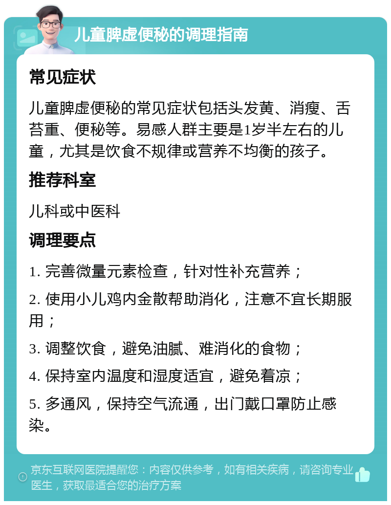 儿童脾虚便秘的调理指南 常见症状 儿童脾虚便秘的常见症状包括头发黄、消瘦、舌苔重、便秘等。易感人群主要是1岁半左右的儿童，尤其是饮食不规律或营养不均衡的孩子。 推荐科室 儿科或中医科 调理要点 1. 完善微量元素检查，针对性补充营养； 2. 使用小儿鸡内金散帮助消化，注意不宜长期服用； 3. 调整饮食，避免油腻、难消化的食物； 4. 保持室内温度和湿度适宜，避免着凉； 5. 多通风，保持空气流通，出门戴口罩防止感染。