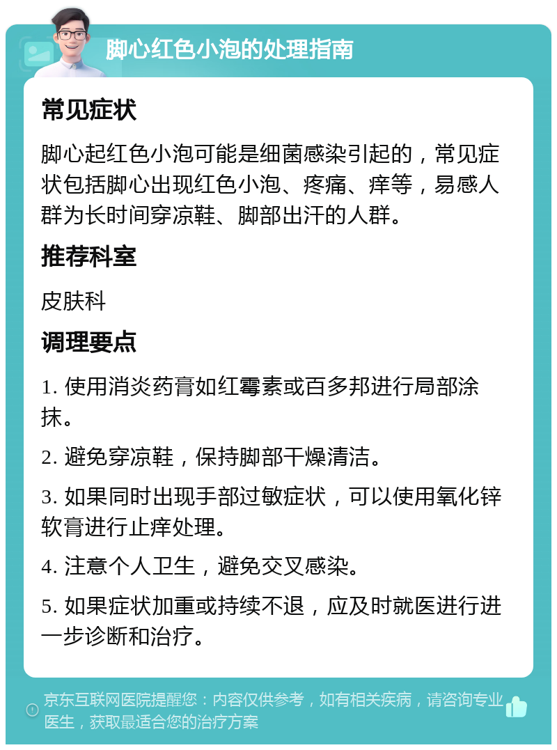 脚心红色小泡的处理指南 常见症状 脚心起红色小泡可能是细菌感染引起的，常见症状包括脚心出现红色小泡、疼痛、痒等，易感人群为长时间穿凉鞋、脚部出汗的人群。 推荐科室 皮肤科 调理要点 1. 使用消炎药膏如红霉素或百多邦进行局部涂抹。 2. 避免穿凉鞋，保持脚部干燥清洁。 3. 如果同时出现手部过敏症状，可以使用氧化锌软膏进行止痒处理。 4. 注意个人卫生，避免交叉感染。 5. 如果症状加重或持续不退，应及时就医进行进一步诊断和治疗。