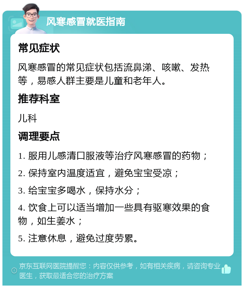 风寒感冒就医指南 常见症状 风寒感冒的常见症状包括流鼻涕、咳嗽、发热等，易感人群主要是儿童和老年人。 推荐科室 儿科 调理要点 1. 服用儿感清口服液等治疗风寒感冒的药物； 2. 保持室内温度适宜，避免宝宝受凉； 3. 给宝宝多喝水，保持水分； 4. 饮食上可以适当增加一些具有驱寒效果的食物，如生姜水； 5. 注意休息，避免过度劳累。