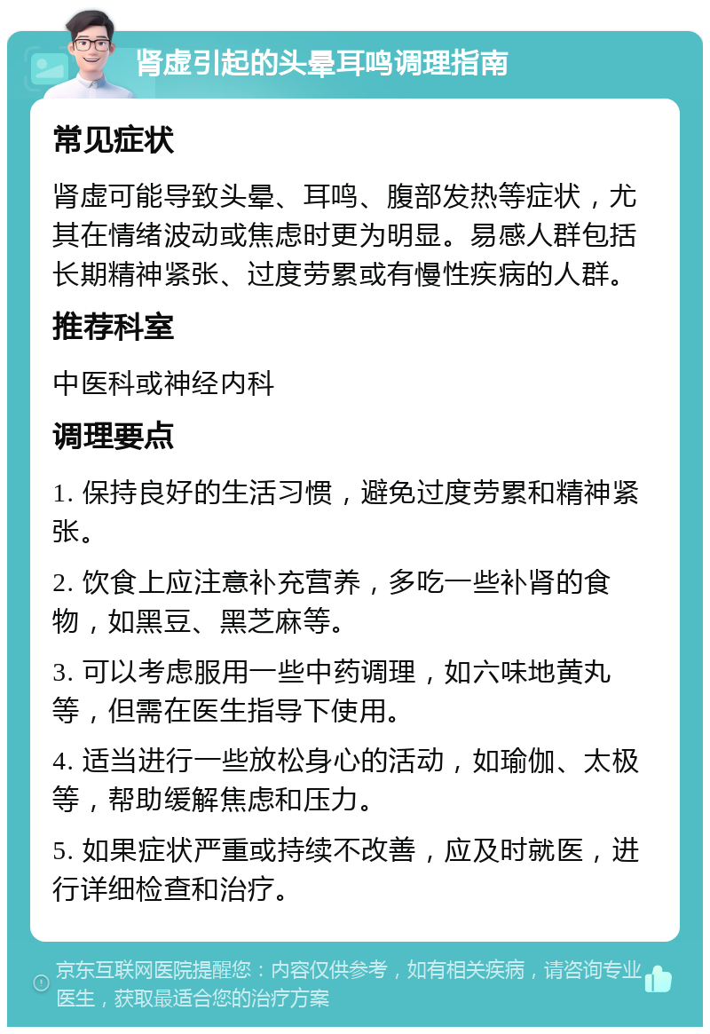 肾虚引起的头晕耳鸣调理指南 常见症状 肾虚可能导致头晕、耳鸣、腹部发热等症状，尤其在情绪波动或焦虑时更为明显。易感人群包括长期精神紧张、过度劳累或有慢性疾病的人群。 推荐科室 中医科或神经内科 调理要点 1. 保持良好的生活习惯，避免过度劳累和精神紧张。 2. 饮食上应注意补充营养，多吃一些补肾的食物，如黑豆、黑芝麻等。 3. 可以考虑服用一些中药调理，如六味地黄丸等，但需在医生指导下使用。 4. 适当进行一些放松身心的活动，如瑜伽、太极等，帮助缓解焦虑和压力。 5. 如果症状严重或持续不改善，应及时就医，进行详细检查和治疗。