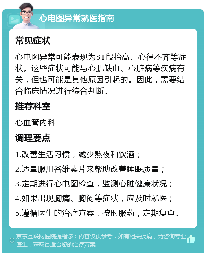 心电图异常就医指南 常见症状 心电图异常可能表现为ST段抬高、心律不齐等症状。这些症状可能与心肌缺血、心脏病等疾病有关，但也可能是其他原因引起的。因此，需要结合临床情况进行综合判断。 推荐科室 心血管内科 调理要点 1.改善生活习惯，减少熬夜和饮酒； 2.适量服用谷维素片来帮助改善睡眠质量； 3.定期进行心电图检查，监测心脏健康状况； 4.如果出现胸痛、胸闷等症状，应及时就医； 5.遵循医生的治疗方案，按时服药，定期复查。