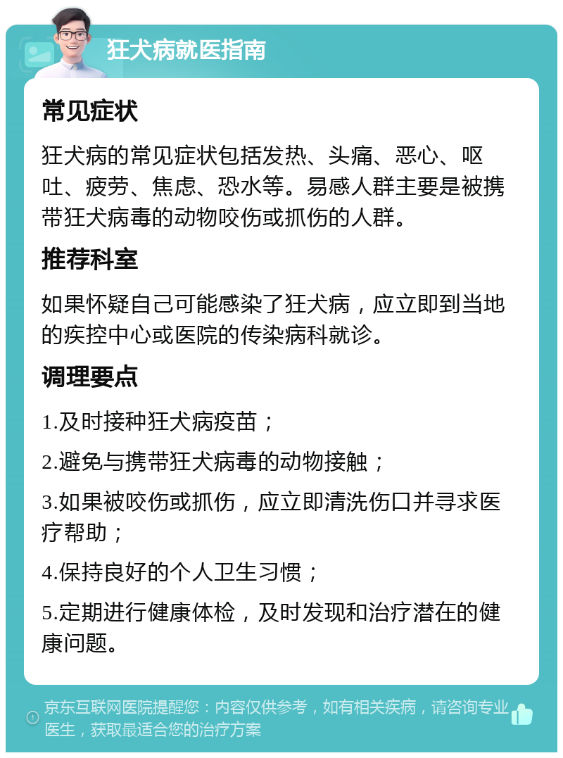 狂犬病就医指南 常见症状 狂犬病的常见症状包括发热、头痛、恶心、呕吐、疲劳、焦虑、恐水等。易感人群主要是被携带狂犬病毒的动物咬伤或抓伤的人群。 推荐科室 如果怀疑自己可能感染了狂犬病，应立即到当地的疾控中心或医院的传染病科就诊。 调理要点 1.及时接种狂犬病疫苗； 2.避免与携带狂犬病毒的动物接触； 3.如果被咬伤或抓伤，应立即清洗伤口并寻求医疗帮助； 4.保持良好的个人卫生习惯； 5.定期进行健康体检，及时发现和治疗潜在的健康问题。