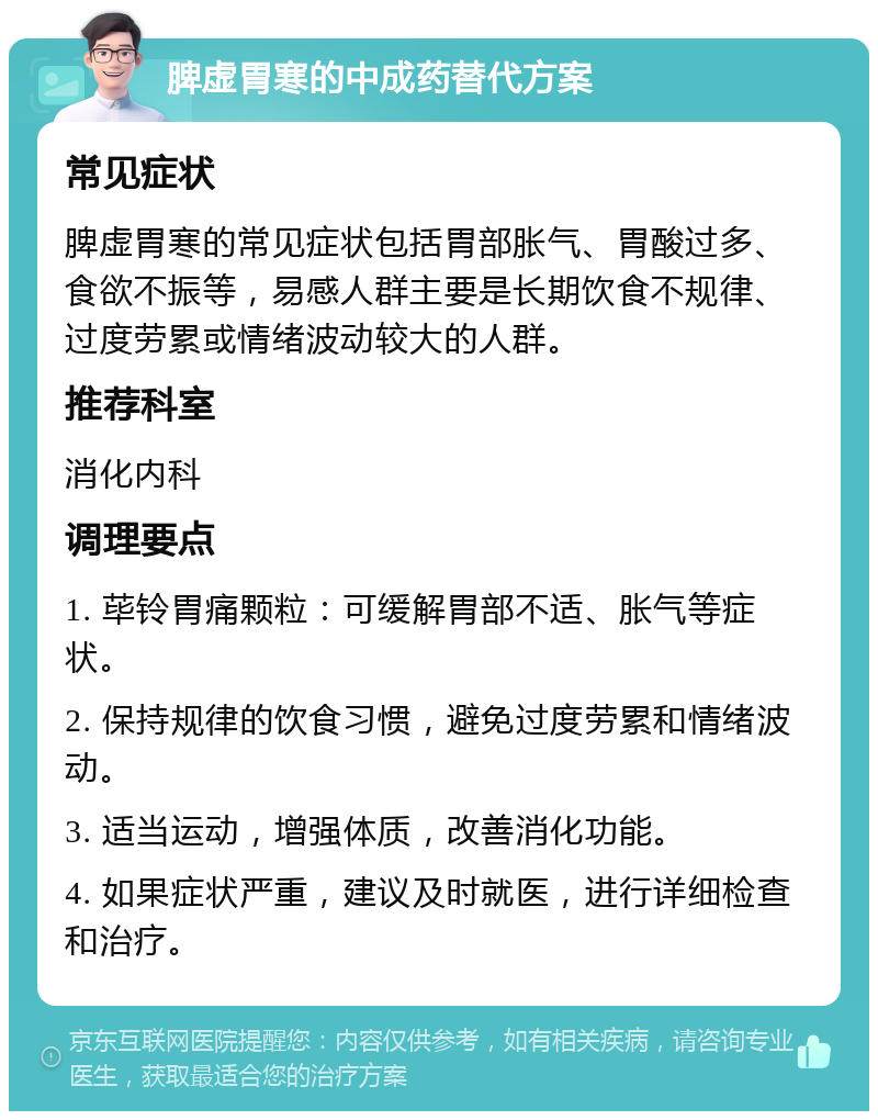 脾虚胃寒的中成药替代方案 常见症状 脾虚胃寒的常见症状包括胃部胀气、胃酸过多、食欲不振等，易感人群主要是长期饮食不规律、过度劳累或情绪波动较大的人群。 推荐科室 消化内科 调理要点 1. 荜铃胃痛颗粒：可缓解胃部不适、胀气等症状。 2. 保持规律的饮食习惯，避免过度劳累和情绪波动。 3. 适当运动，增强体质，改善消化功能。 4. 如果症状严重，建议及时就医，进行详细检查和治疗。