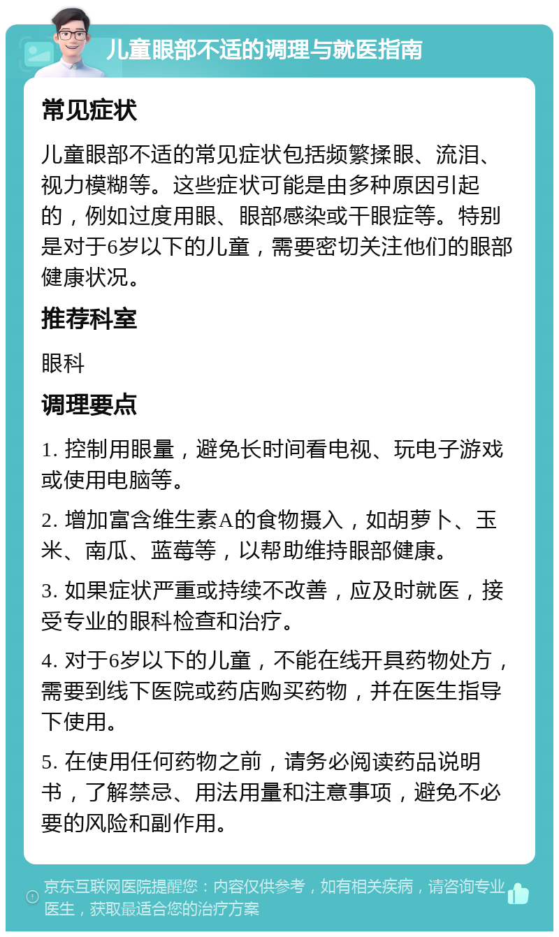 儿童眼部不适的调理与就医指南 常见症状 儿童眼部不适的常见症状包括频繁揉眼、流泪、视力模糊等。这些症状可能是由多种原因引起的，例如过度用眼、眼部感染或干眼症等。特别是对于6岁以下的儿童，需要密切关注他们的眼部健康状况。 推荐科室 眼科 调理要点 1. 控制用眼量，避免长时间看电视、玩电子游戏或使用电脑等。 2. 增加富含维生素A的食物摄入，如胡萝卜、玉米、南瓜、蓝莓等，以帮助维持眼部健康。 3. 如果症状严重或持续不改善，应及时就医，接受专业的眼科检查和治疗。 4. 对于6岁以下的儿童，不能在线开具药物处方，需要到线下医院或药店购买药物，并在医生指导下使用。 5. 在使用任何药物之前，请务必阅读药品说明书，了解禁忌、用法用量和注意事项，避免不必要的风险和副作用。