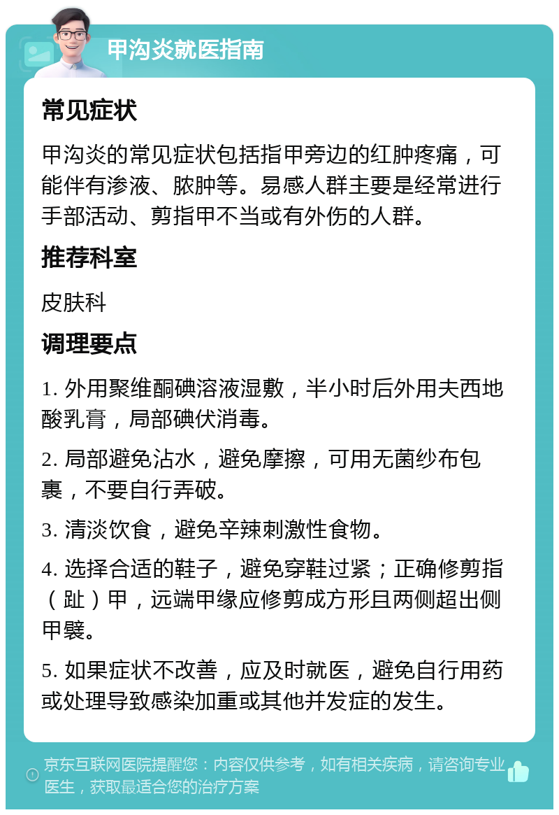 甲沟炎就医指南 常见症状 甲沟炎的常见症状包括指甲旁边的红肿疼痛，可能伴有渗液、脓肿等。易感人群主要是经常进行手部活动、剪指甲不当或有外伤的人群。 推荐科室 皮肤科 调理要点 1. 外用聚维酮碘溶液湿敷，半小时后外用夫西地酸乳膏，局部碘伏消毒。 2. 局部避免沾水，避免摩擦，可用无菌纱布包裹，不要自行弄破。 3. 清淡饮食，避免辛辣刺激性食物。 4. 选择合适的鞋子，避免穿鞋过紧；正确修剪指（趾）甲，远端甲缘应修剪成方形且两侧超出侧甲襞。 5. 如果症状不改善，应及时就医，避免自行用药或处理导致感染加重或其他并发症的发生。