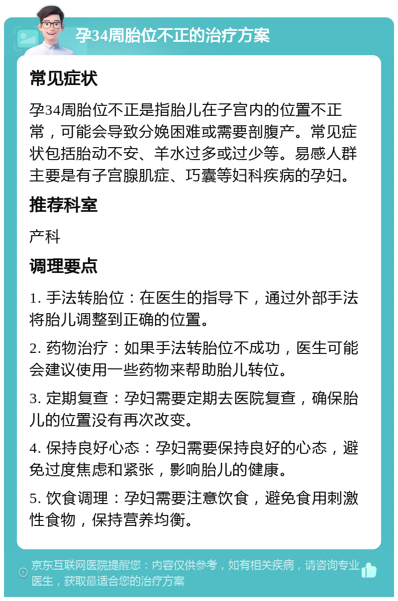 孕34周胎位不正的治疗方案 常见症状 孕34周胎位不正是指胎儿在子宫内的位置不正常，可能会导致分娩困难或需要剖腹产。常见症状包括胎动不安、羊水过多或过少等。易感人群主要是有子宫腺肌症、巧囊等妇科疾病的孕妇。 推荐科室 产科 调理要点 1. 手法转胎位：在医生的指导下，通过外部手法将胎儿调整到正确的位置。 2. 药物治疗：如果手法转胎位不成功，医生可能会建议使用一些药物来帮助胎儿转位。 3. 定期复查：孕妇需要定期去医院复查，确保胎儿的位置没有再次改变。 4. 保持良好心态：孕妇需要保持良好的心态，避免过度焦虑和紧张，影响胎儿的健康。 5. 饮食调理：孕妇需要注意饮食，避免食用刺激性食物，保持营养均衡。