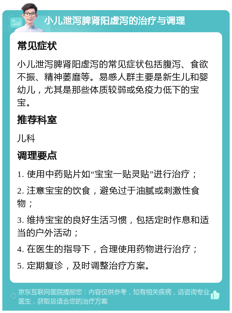 小儿泄泻脾肾阳虚泻的治疗与调理 常见症状 小儿泄泻脾肾阳虚泻的常见症状包括腹泻、食欲不振、精神萎靡等。易感人群主要是新生儿和婴幼儿，尤其是那些体质较弱或免疫力低下的宝宝。 推荐科室 儿科 调理要点 1. 使用中药贴片如“宝宝一贴灵贴”进行治疗； 2. 注意宝宝的饮食，避免过于油腻或刺激性食物； 3. 维持宝宝的良好生活习惯，包括定时作息和适当的户外活动； 4. 在医生的指导下，合理使用药物进行治疗； 5. 定期复诊，及时调整治疗方案。