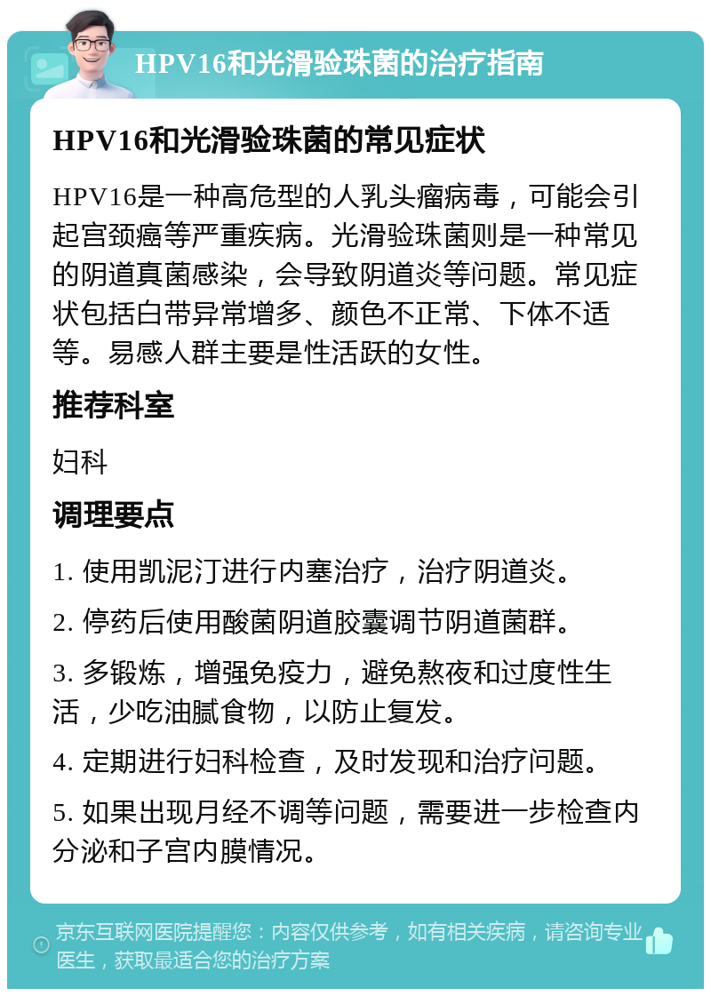 HPV16和光滑验珠菌的治疗指南 HPV16和光滑验珠菌的常见症状 HPV16是一种高危型的人乳头瘤病毒，可能会引起宫颈癌等严重疾病。光滑验珠菌则是一种常见的阴道真菌感染，会导致阴道炎等问题。常见症状包括白带异常增多、颜色不正常、下体不适等。易感人群主要是性活跃的女性。 推荐科室 妇科 调理要点 1. 使用凯泥汀进行内塞治疗，治疗阴道炎。 2. 停药后使用酸菌阴道胶囊调节阴道菌群。 3. 多锻炼，增强免疫力，避免熬夜和过度性生活，少吃油腻食物，以防止复发。 4. 定期进行妇科检查，及时发现和治疗问题。 5. 如果出现月经不调等问题，需要进一步检查内分泌和子宫内膜情况。