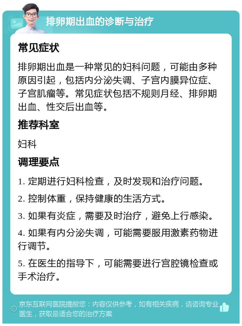 排卵期出血的诊断与治疗 常见症状 排卵期出血是一种常见的妇科问题，可能由多种原因引起，包括内分泌失调、子宫内膜异位症、子宫肌瘤等。常见症状包括不规则月经、排卵期出血、性交后出血等。 推荐科室 妇科 调理要点 1. 定期进行妇科检查，及时发现和治疗问题。 2. 控制体重，保持健康的生活方式。 3. 如果有炎症，需要及时治疗，避免上行感染。 4. 如果有内分泌失调，可能需要服用激素药物进行调节。 5. 在医生的指导下，可能需要进行宫腔镜检查或手术治疗。