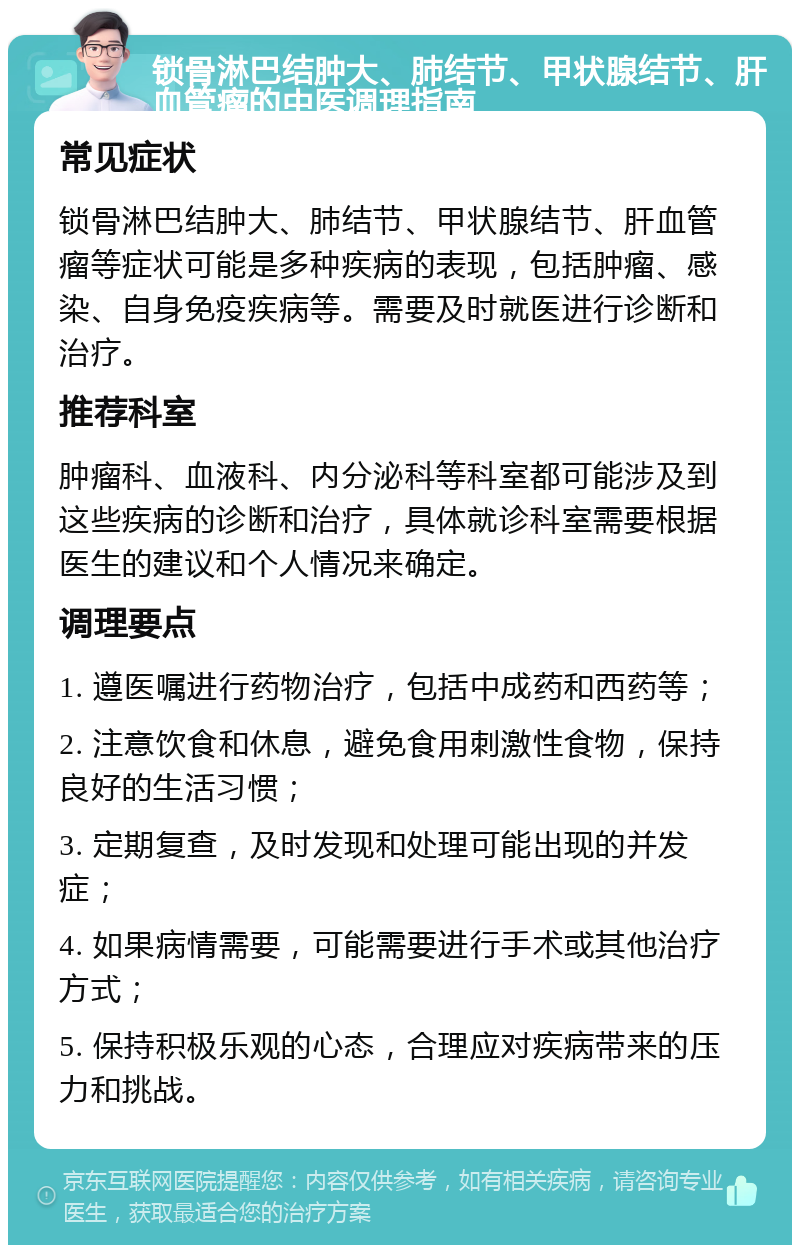 锁骨淋巴结肿大、肺结节、甲状腺结节、肝血管瘤的中医调理指南 常见症状 锁骨淋巴结肿大、肺结节、甲状腺结节、肝血管瘤等症状可能是多种疾病的表现，包括肿瘤、感染、自身免疫疾病等。需要及时就医进行诊断和治疗。 推荐科室 肿瘤科、血液科、内分泌科等科室都可能涉及到这些疾病的诊断和治疗，具体就诊科室需要根据医生的建议和个人情况来确定。 调理要点 1. 遵医嘱进行药物治疗，包括中成药和西药等； 2. 注意饮食和休息，避免食用刺激性食物，保持良好的生活习惯； 3. 定期复查，及时发现和处理可能出现的并发症； 4. 如果病情需要，可能需要进行手术或其他治疗方式； 5. 保持积极乐观的心态，合理应对疾病带来的压力和挑战。