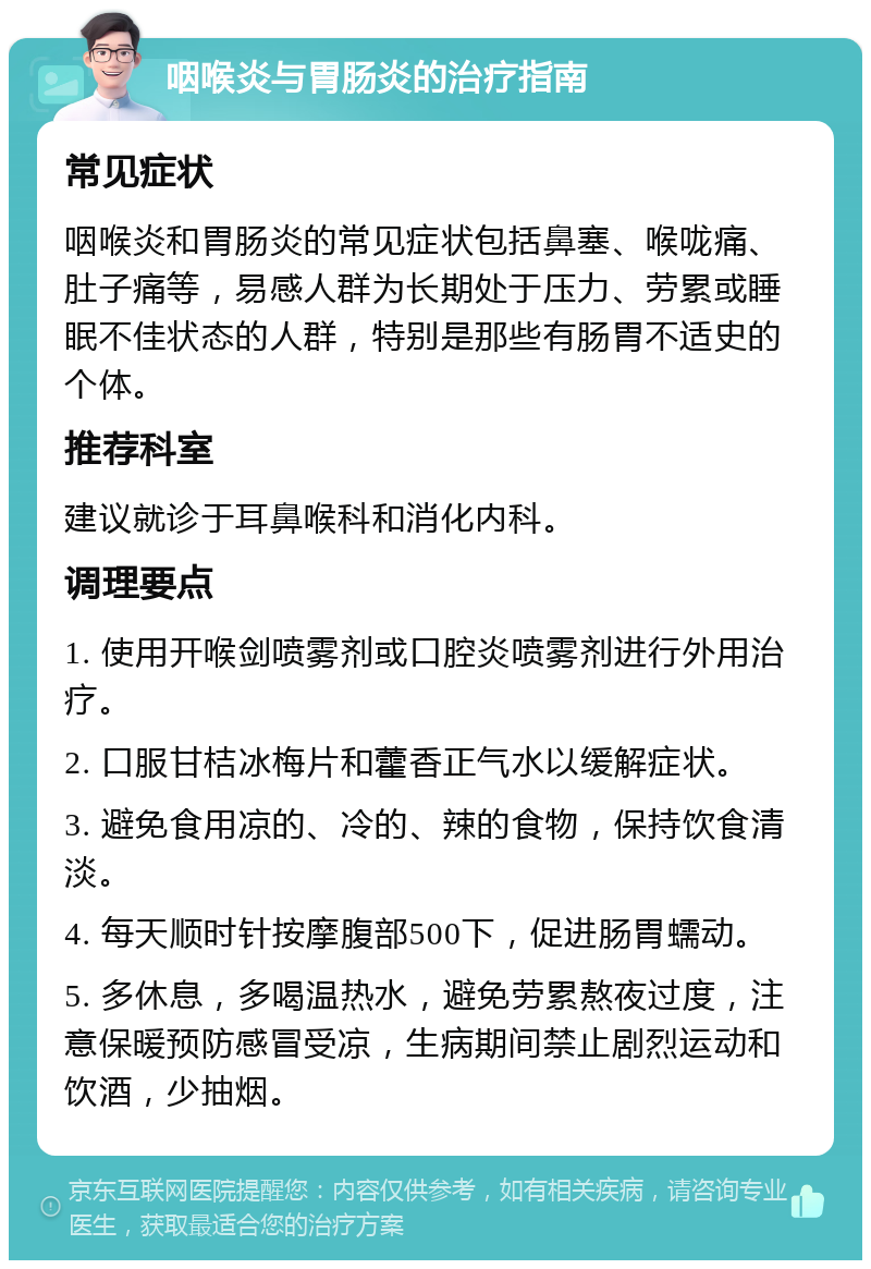 咽喉炎与胃肠炎的治疗指南 常见症状 咽喉炎和胃肠炎的常见症状包括鼻塞、喉咙痛、肚子痛等，易感人群为长期处于压力、劳累或睡眠不佳状态的人群，特别是那些有肠胃不适史的个体。 推荐科室 建议就诊于耳鼻喉科和消化内科。 调理要点 1. 使用开喉剑喷雾剂或口腔炎喷雾剂进行外用治疗。 2. 口服甘桔冰梅片和藿香正气水以缓解症状。 3. 避免食用凉的、冷的、辣的食物，保持饮食清淡。 4. 每天顺时针按摩腹部500下，促进肠胃蠕动。 5. 多休息，多喝温热水，避免劳累熬夜过度，注意保暖预防感冒受凉，生病期间禁止剧烈运动和饮酒，少抽烟。