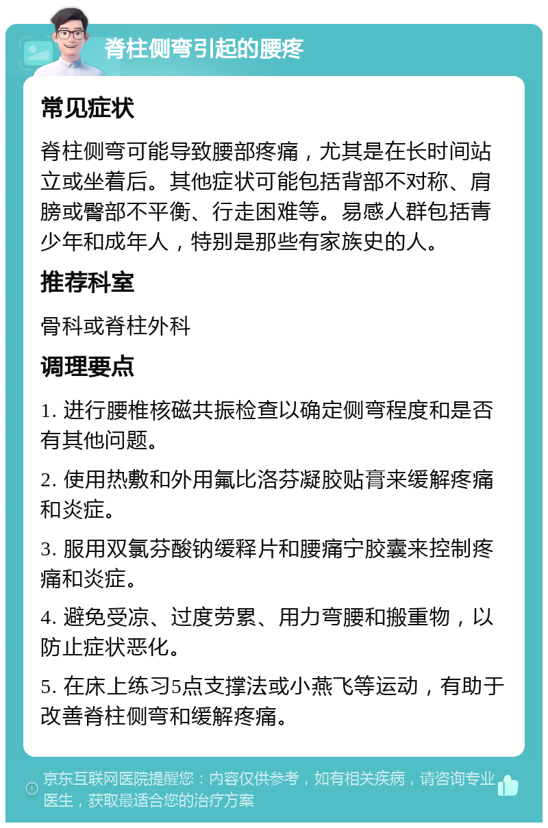 脊柱侧弯引起的腰疼 常见症状 脊柱侧弯可能导致腰部疼痛，尤其是在长时间站立或坐着后。其他症状可能包括背部不对称、肩膀或臀部不平衡、行走困难等。易感人群包括青少年和成年人，特别是那些有家族史的人。 推荐科室 骨科或脊柱外科 调理要点 1. 进行腰椎核磁共振检查以确定侧弯程度和是否有其他问题。 2. 使用热敷和外用氟比洛芬凝胶贴膏来缓解疼痛和炎症。 3. 服用双氯芬酸钠缓释片和腰痛宁胶囊来控制疼痛和炎症。 4. 避免受凉、过度劳累、用力弯腰和搬重物，以防止症状恶化。 5. 在床上练习5点支撑法或小燕飞等运动，有助于改善脊柱侧弯和缓解疼痛。