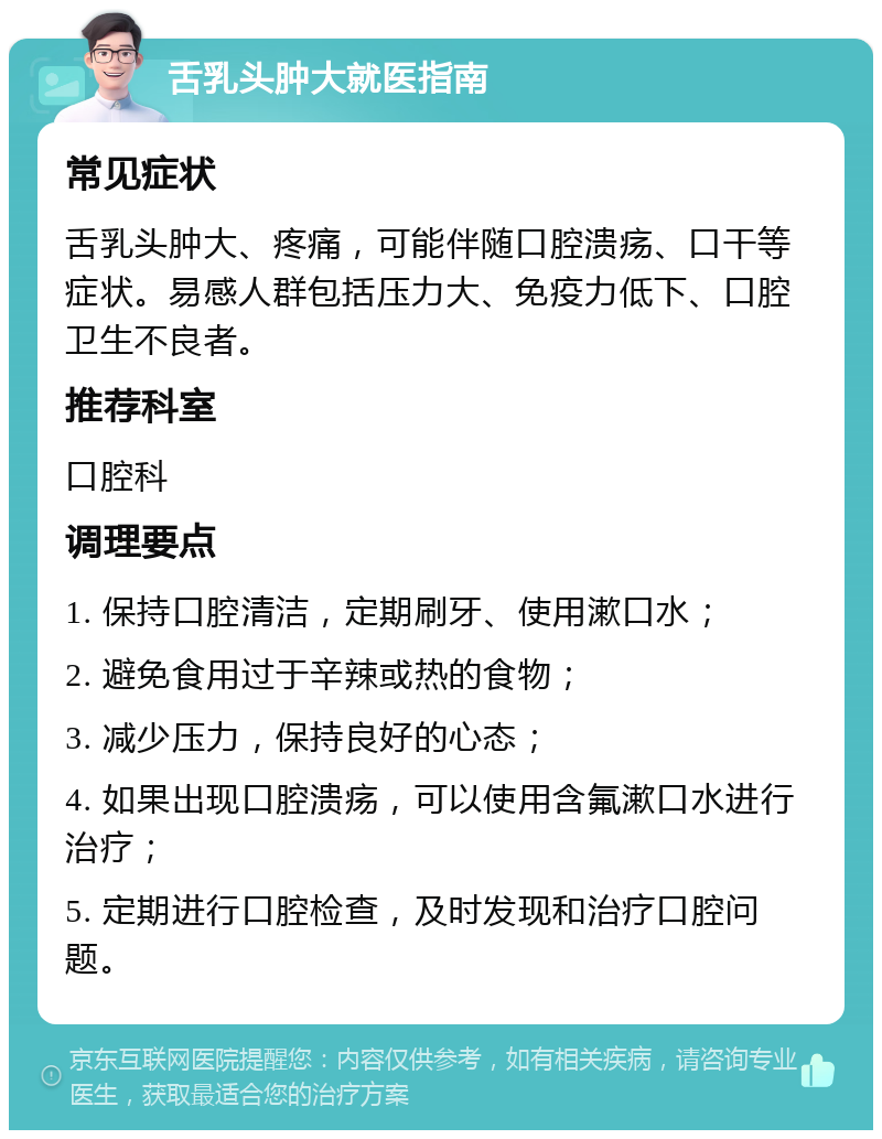 舌乳头肿大就医指南 常见症状 舌乳头肿大、疼痛，可能伴随口腔溃疡、口干等症状。易感人群包括压力大、免疫力低下、口腔卫生不良者。 推荐科室 口腔科 调理要点 1. 保持口腔清洁，定期刷牙、使用漱口水； 2. 避免食用过于辛辣或热的食物； 3. 减少压力，保持良好的心态； 4. 如果出现口腔溃疡，可以使用含氟漱口水进行治疗； 5. 定期进行口腔检查，及时发现和治疗口腔问题。