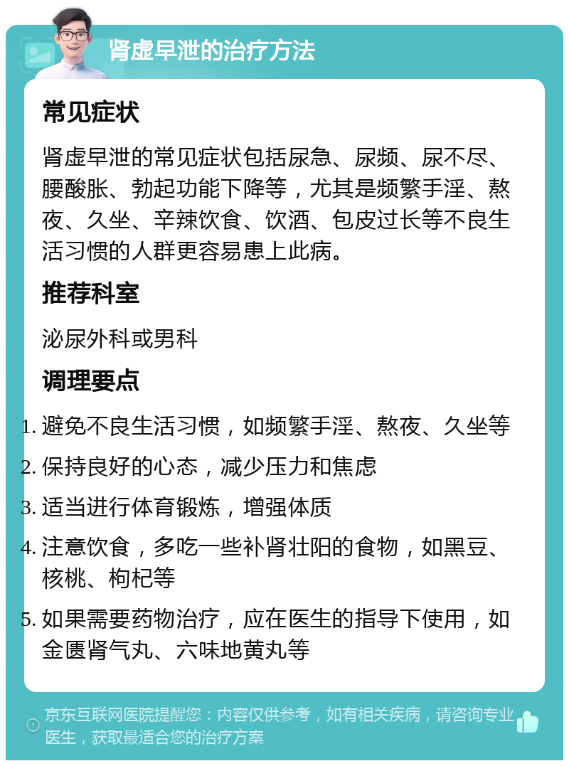 肾虚早泄的治疗方法 常见症状 肾虚早泄的常见症状包括尿急、尿频、尿不尽、腰酸胀、勃起功能下降等，尤其是频繁手淫、熬夜、久坐、辛辣饮食、饮酒、包皮过长等不良生活习惯的人群更容易患上此病。 推荐科室 泌尿外科或男科 调理要点 避免不良生活习惯，如频繁手淫、熬夜、久坐等 保持良好的心态，减少压力和焦虑 适当进行体育锻炼，增强体质 注意饮食，多吃一些补肾壮阳的食物，如黑豆、核桃、枸杞等 如果需要药物治疗，应在医生的指导下使用，如金匮肾气丸、六味地黄丸等