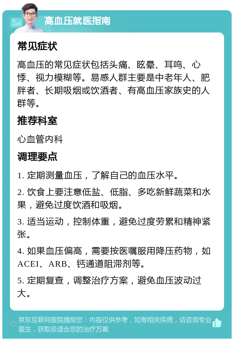 高血压就医指南 常见症状 高血压的常见症状包括头痛、眩晕、耳鸣、心悸、视力模糊等。易感人群主要是中老年人、肥胖者、长期吸烟或饮酒者、有高血压家族史的人群等。 推荐科室 心血管内科 调理要点 1. 定期测量血压，了解自己的血压水平。 2. 饮食上要注意低盐、低脂、多吃新鲜蔬菜和水果，避免过度饮酒和吸烟。 3. 适当运动，控制体重，避免过度劳累和精神紧张。 4. 如果血压偏高，需要按医嘱服用降压药物，如ACEI、ARB、钙通道阻滞剂等。 5. 定期复查，调整治疗方案，避免血压波动过大。