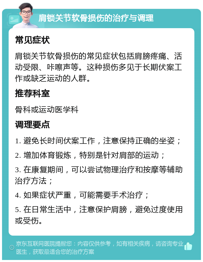 肩锁关节软骨损伤的治疗与调理 常见症状 肩锁关节软骨损伤的常见症状包括肩膀疼痛、活动受限、咔嚓声等。这种损伤多见于长期伏案工作或缺乏运动的人群。 推荐科室 骨科或运动医学科 调理要点 1. 避免长时间伏案工作，注意保持正确的坐姿； 2. 增加体育锻炼，特别是针对肩部的运动； 3. 在康复期间，可以尝试物理治疗和按摩等辅助治疗方法； 4. 如果症状严重，可能需要手术治疗； 5. 在日常生活中，注意保护肩膀，避免过度使用或受伤。