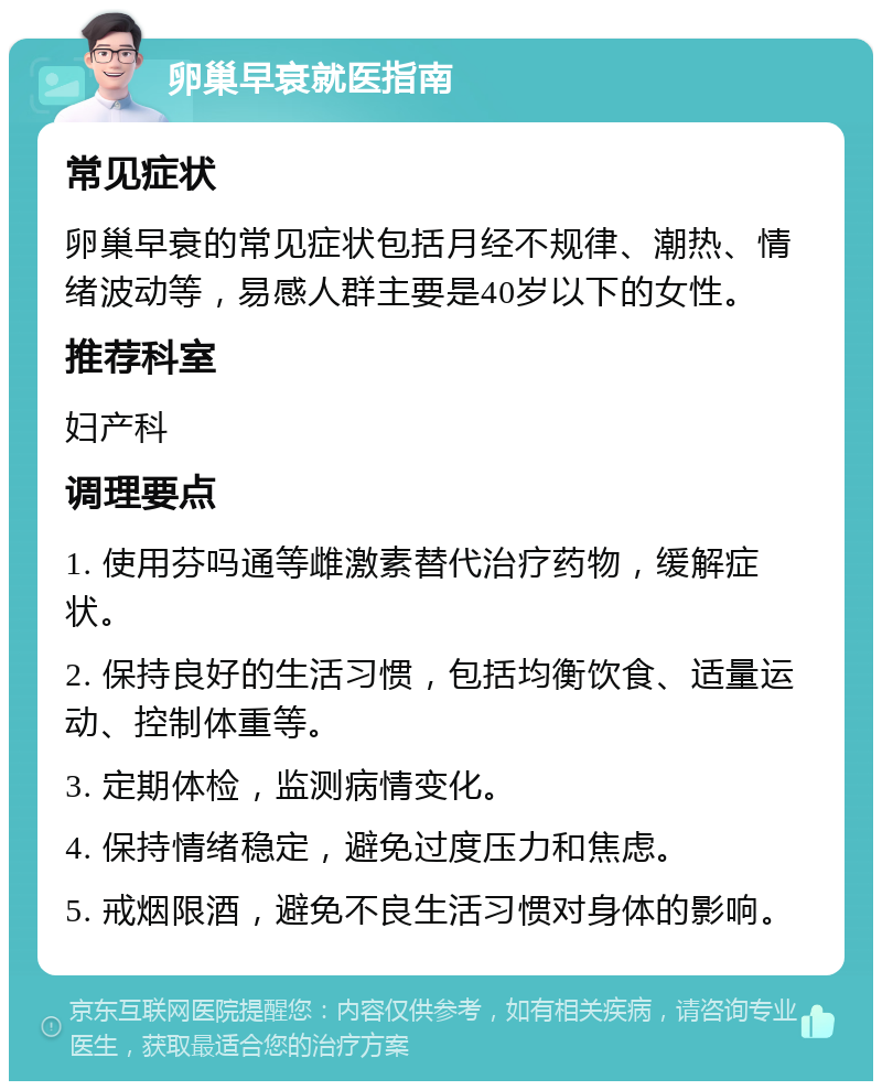 卵巢早衰就医指南 常见症状 卵巢早衰的常见症状包括月经不规律、潮热、情绪波动等，易感人群主要是40岁以下的女性。 推荐科室 妇产科 调理要点 1. 使用芬吗通等雌激素替代治疗药物，缓解症状。 2. 保持良好的生活习惯，包括均衡饮食、适量运动、控制体重等。 3. 定期体检，监测病情变化。 4. 保持情绪稳定，避免过度压力和焦虑。 5. 戒烟限酒，避免不良生活习惯对身体的影响。