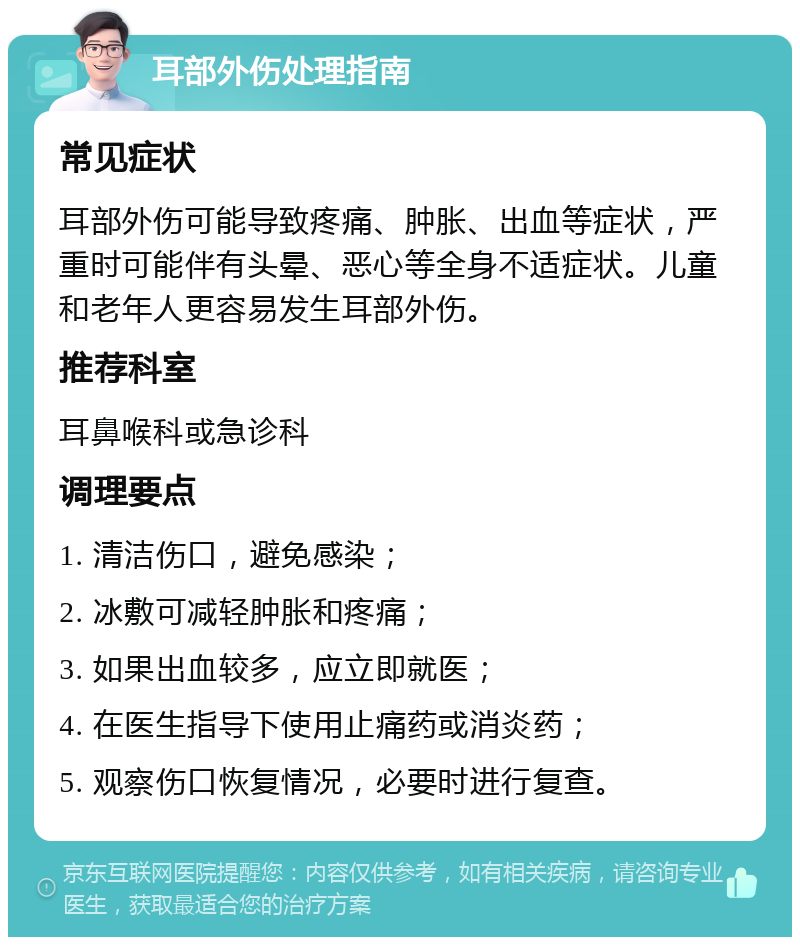 耳部外伤处理指南 常见症状 耳部外伤可能导致疼痛、肿胀、出血等症状，严重时可能伴有头晕、恶心等全身不适症状。儿童和老年人更容易发生耳部外伤。 推荐科室 耳鼻喉科或急诊科 调理要点 1. 清洁伤口，避免感染； 2. 冰敷可减轻肿胀和疼痛； 3. 如果出血较多，应立即就医； 4. 在医生指导下使用止痛药或消炎药； 5. 观察伤口恢复情况，必要时进行复查。