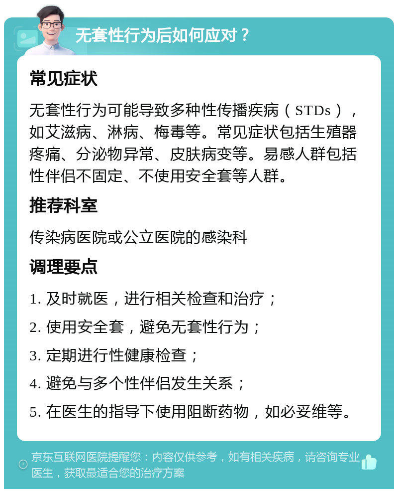 无套性行为后如何应对？ 常见症状 无套性行为可能导致多种性传播疾病（STDs），如艾滋病、淋病、梅毒等。常见症状包括生殖器疼痛、分泌物异常、皮肤病变等。易感人群包括性伴侣不固定、不使用安全套等人群。 推荐科室 传染病医院或公立医院的感染科 调理要点 1. 及时就医，进行相关检查和治疗； 2. 使用安全套，避免无套性行为； 3. 定期进行性健康检查； 4. 避免与多个性伴侣发生关系； 5. 在医生的指导下使用阻断药物，如必妥维等。