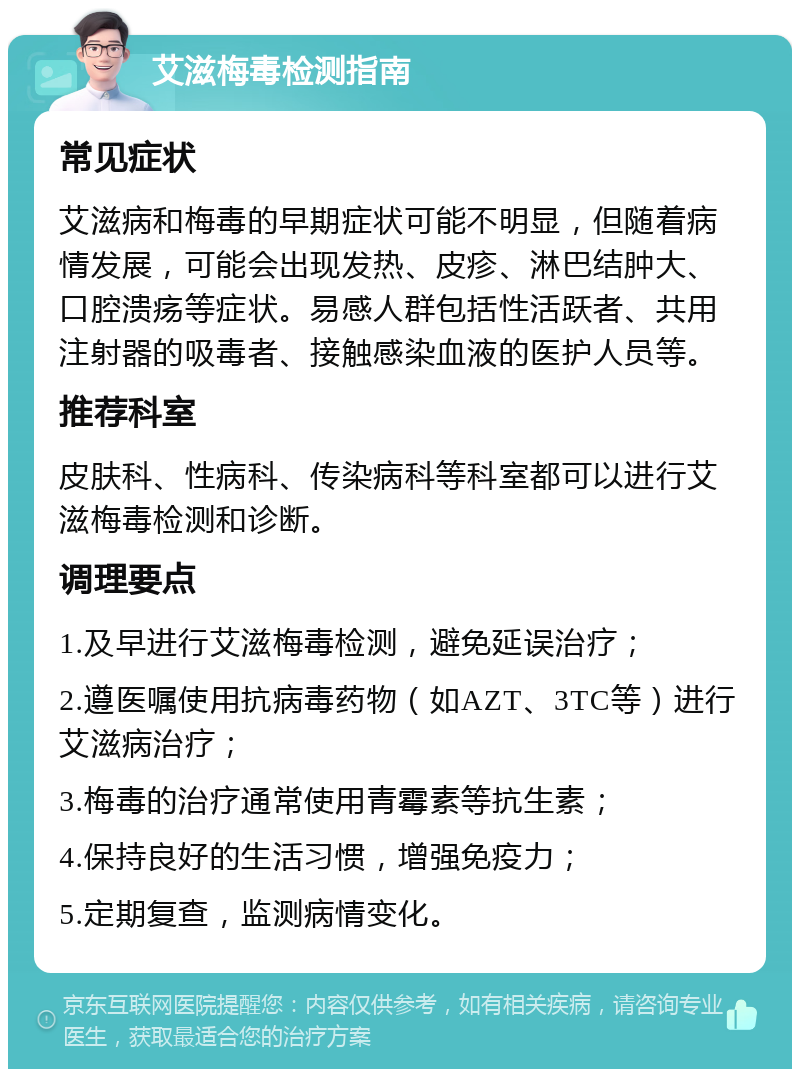 艾滋梅毒检测指南 常见症状 艾滋病和梅毒的早期症状可能不明显，但随着病情发展，可能会出现发热、皮疹、淋巴结肿大、口腔溃疡等症状。易感人群包括性活跃者、共用注射器的吸毒者、接触感染血液的医护人员等。 推荐科室 皮肤科、性病科、传染病科等科室都可以进行艾滋梅毒检测和诊断。 调理要点 1.及早进行艾滋梅毒检测，避免延误治疗； 2.遵医嘱使用抗病毒药物（如AZT、3TC等）进行艾滋病治疗； 3.梅毒的治疗通常使用青霉素等抗生素； 4.保持良好的生活习惯，增强免疫力； 5.定期复查，监测病情变化。