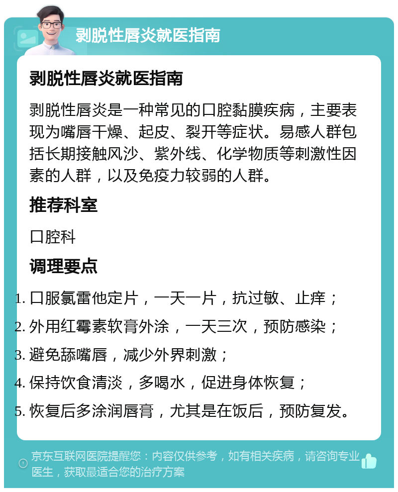 剥脱性唇炎就医指南 剥脱性唇炎就医指南 剥脱性唇炎是一种常见的口腔黏膜疾病，主要表现为嘴唇干燥、起皮、裂开等症状。易感人群包括长期接触风沙、紫外线、化学物质等刺激性因素的人群，以及免疫力较弱的人群。 推荐科室 口腔科 调理要点 口服氯雷他定片，一天一片，抗过敏、止痒； 外用红霉素软膏外涂，一天三次，预防感染； 避免舔嘴唇，减少外界刺激； 保持饮食清淡，多喝水，促进身体恢复； 恢复后多涂润唇膏，尤其是在饭后，预防复发。