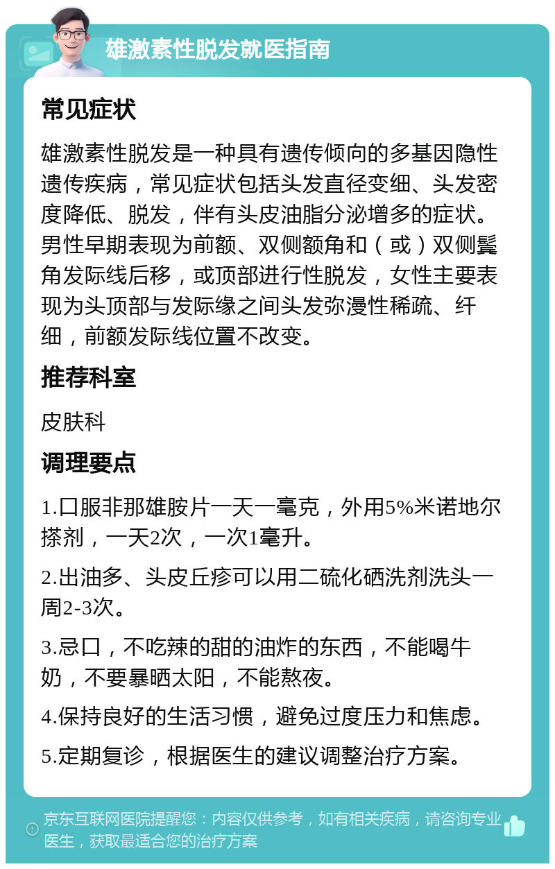 雄激素性脱发就医指南 常见症状 雄激素性脱发是一种具有遗传倾向的多基因隐性遗传疾病，常见症状包括头发直径变细、头发密度降低、脱发，伴有头皮油脂分泌增多的症状。男性早期表现为前额、双侧额角和（或）双侧鬓角发际线后移，或顶部进行性脱发，女性主要表现为头顶部与发际缘之间头发弥漫性稀疏、纤细，前额发际线位置不改变。 推荐科室 皮肤科 调理要点 1.口服非那雄胺片一天一毫克，外用5%米诺地尔搽剂，一天2次，一次1毫升。 2.出油多、头皮丘疹可以用二硫化硒洗剂洗头一周2-3次。 3.忌口，不吃辣的甜的油炸的东西，不能喝牛奶，不要暴晒太阳，不能熬夜。 4.保持良好的生活习惯，避免过度压力和焦虑。 5.定期复诊，根据医生的建议调整治疗方案。