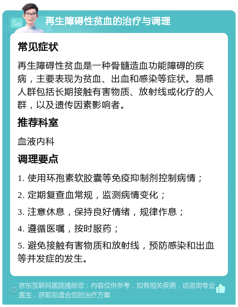 再生障碍性贫血的治疗与调理 常见症状 再生障碍性贫血是一种骨髓造血功能障碍的疾病，主要表现为贫血、出血和感染等症状。易感人群包括长期接触有害物质、放射线或化疗的人群，以及遗传因素影响者。 推荐科室 血液内科 调理要点 1. 使用环孢素软胶囊等免疫抑制剂控制病情； 2. 定期复查血常规，监测病情变化； 3. 注意休息，保持良好情绪，规律作息； 4. 遵循医嘱，按时服药； 5. 避免接触有害物质和放射线，预防感染和出血等并发症的发生。