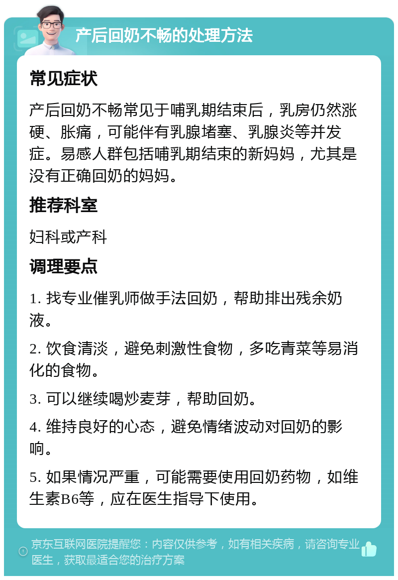 产后回奶不畅的处理方法 常见症状 产后回奶不畅常见于哺乳期结束后，乳房仍然涨硬、胀痛，可能伴有乳腺堵塞、乳腺炎等并发症。易感人群包括哺乳期结束的新妈妈，尤其是没有正确回奶的妈妈。 推荐科室 妇科或产科 调理要点 1. 找专业催乳师做手法回奶，帮助排出残余奶液。 2. 饮食清淡，避免刺激性食物，多吃青菜等易消化的食物。 3. 可以继续喝炒麦芽，帮助回奶。 4. 维持良好的心态，避免情绪波动对回奶的影响。 5. 如果情况严重，可能需要使用回奶药物，如维生素B6等，应在医生指导下使用。