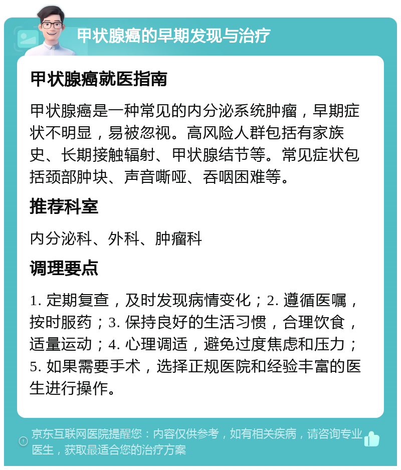 甲状腺癌的早期发现与治疗 甲状腺癌就医指南 甲状腺癌是一种常见的内分泌系统肿瘤，早期症状不明显，易被忽视。高风险人群包括有家族史、长期接触辐射、甲状腺结节等。常见症状包括颈部肿块、声音嘶哑、吞咽困难等。 推荐科室 内分泌科、外科、肿瘤科 调理要点 1. 定期复查，及时发现病情变化；2. 遵循医嘱，按时服药；3. 保持良好的生活习惯，合理饮食，适量运动；4. 心理调适，避免过度焦虑和压力；5. 如果需要手术，选择正规医院和经验丰富的医生进行操作。