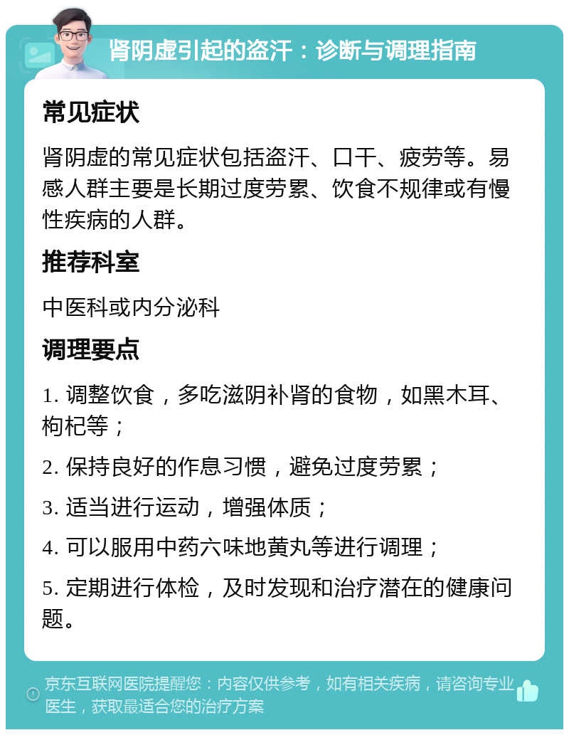 肾阴虚引起的盗汗：诊断与调理指南 常见症状 肾阴虚的常见症状包括盗汗、口干、疲劳等。易感人群主要是长期过度劳累、饮食不规律或有慢性疾病的人群。 推荐科室 中医科或内分泌科 调理要点 1. 调整饮食，多吃滋阴补肾的食物，如黑木耳、枸杞等； 2. 保持良好的作息习惯，避免过度劳累； 3. 适当进行运动，增强体质； 4. 可以服用中药六味地黄丸等进行调理； 5. 定期进行体检，及时发现和治疗潜在的健康问题。