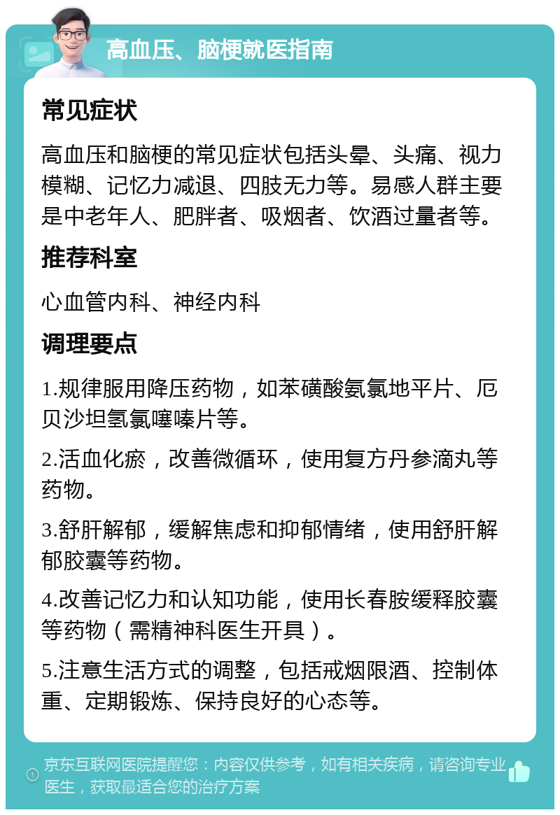 高血压、脑梗就医指南 常见症状 高血压和脑梗的常见症状包括头晕、头痛、视力模糊、记忆力减退、四肢无力等。易感人群主要是中老年人、肥胖者、吸烟者、饮酒过量者等。 推荐科室 心血管内科、神经内科 调理要点 1.规律服用降压药物，如苯磺酸氨氯地平片、厄贝沙坦氢氯噻嗪片等。 2.活血化瘀，改善微循环，使用复方丹参滴丸等药物。 3.舒肝解郁，缓解焦虑和抑郁情绪，使用舒肝解郁胶囊等药物。 4.改善记忆力和认知功能，使用长春胺缓释胶囊等药物（需精神科医生开具）。 5.注意生活方式的调整，包括戒烟限酒、控制体重、定期锻炼、保持良好的心态等。