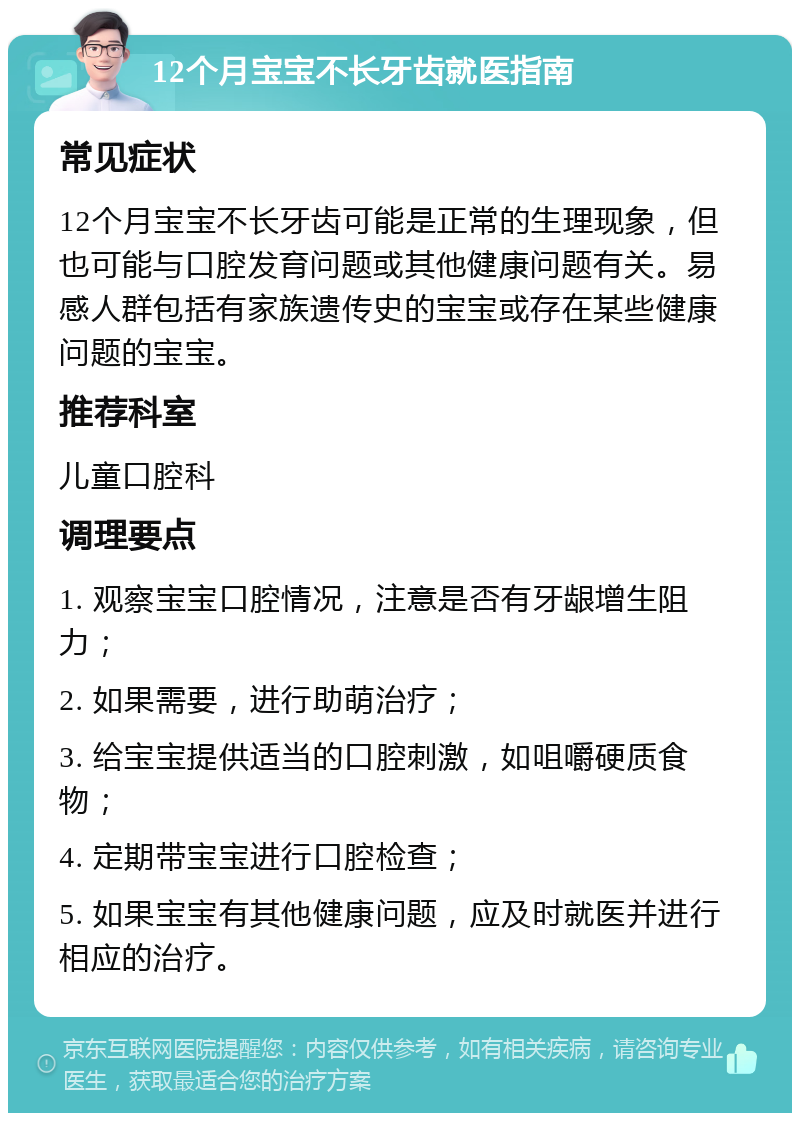 12个月宝宝不长牙齿就医指南 常见症状 12个月宝宝不长牙齿可能是正常的生理现象，但也可能与口腔发育问题或其他健康问题有关。易感人群包括有家族遗传史的宝宝或存在某些健康问题的宝宝。 推荐科室 儿童口腔科 调理要点 1. 观察宝宝口腔情况，注意是否有牙龈增生阻力； 2. 如果需要，进行助萌治疗； 3. 给宝宝提供适当的口腔刺激，如咀嚼硬质食物； 4. 定期带宝宝进行口腔检查； 5. 如果宝宝有其他健康问题，应及时就医并进行相应的治疗。